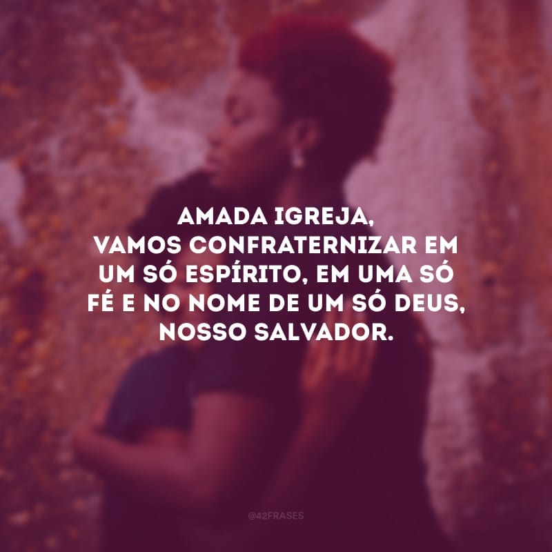 Amada igreja, vamos confraternizar em um só espírito, em uma só fé e no nome de um só Deus, nosso salvador.