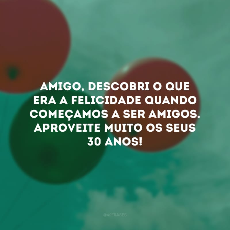 Amigo, descobri o que era a felicidade quando começamos a ser amigos. Aproveite muito os seus 30 anos!