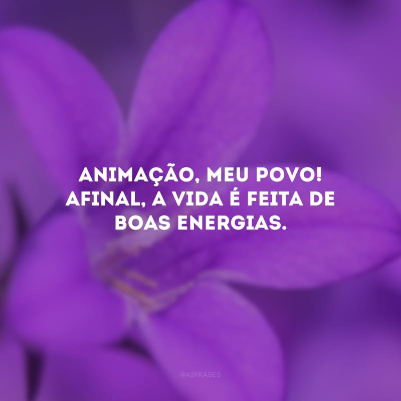 Animação, meu povo! Afinal, a vida é feita de boas energias. 