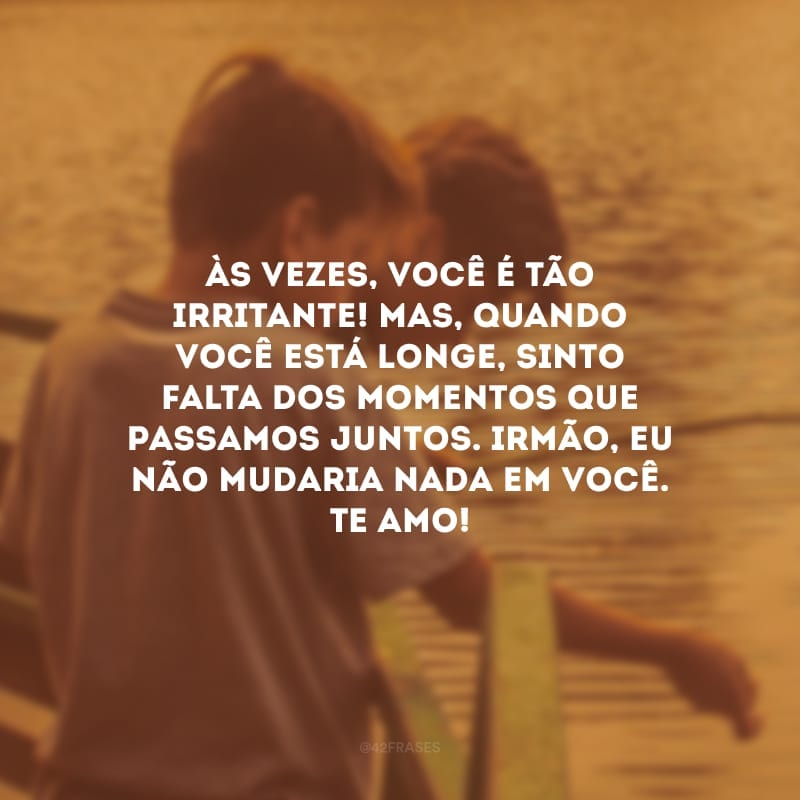 Às vezes, você é tão irritante! Mas, quando você está longe, sinto falta dos momentos que passamos juntos. Irmão, eu não mudaria nada em você. Te amo!