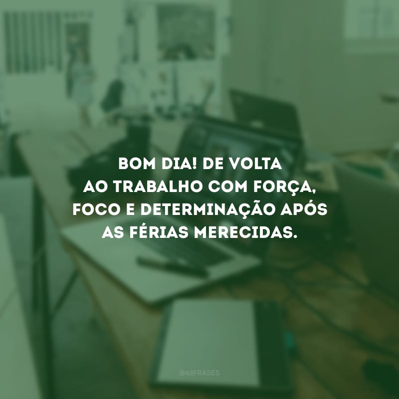 Bom dia! De volta ao trabalho com força, foco e determinação após as férias merecidas.