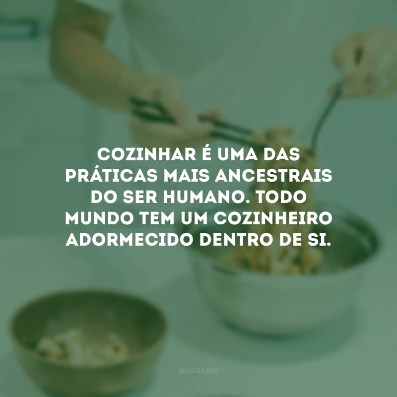 Cozinhar é uma das práticas mais ancestrais do ser humano. Todo mundo tem um cozinheiro adormecido dentro de si.