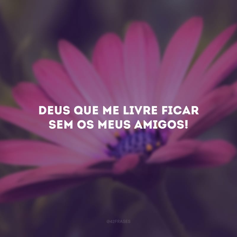 Deus que me livre ficar sem os meus amigos! 