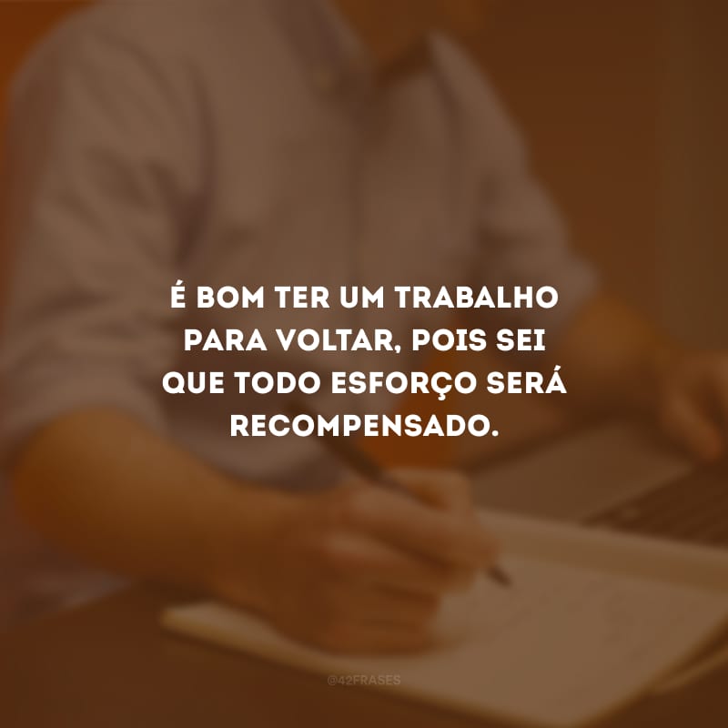 É bom ter um trabalho para voltar, pois sei que todo esforço será recompensado.