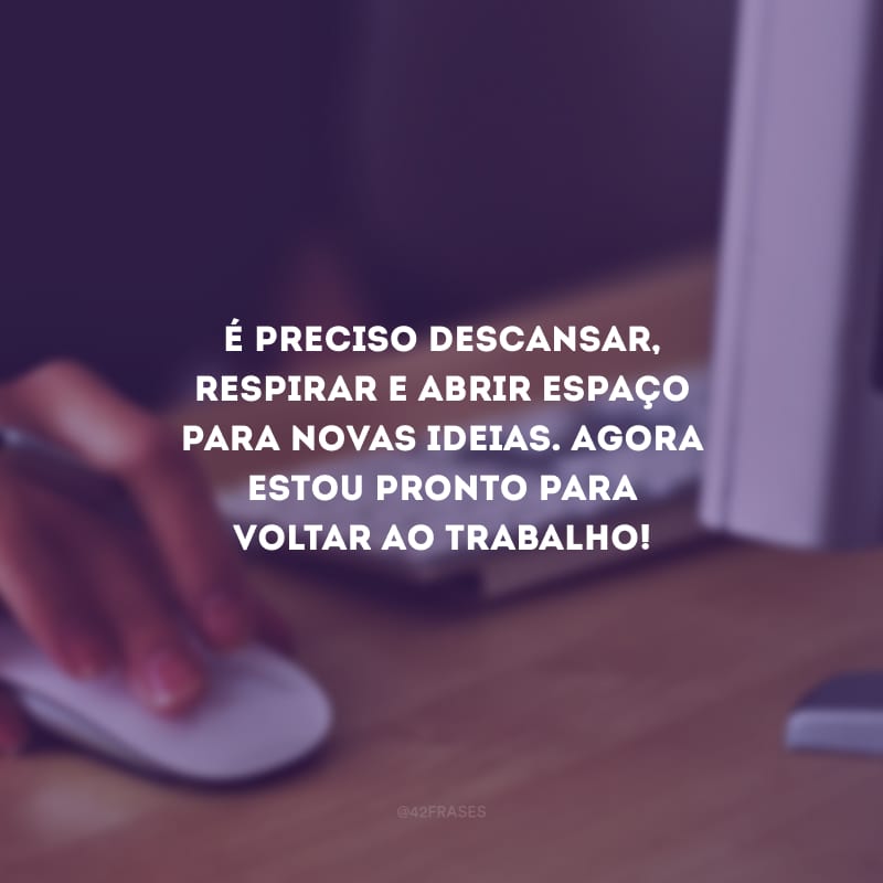 É preciso descansar, respirar e abrir espaço para novas ideias. Agora estou pronto para voltar ao trabalho!