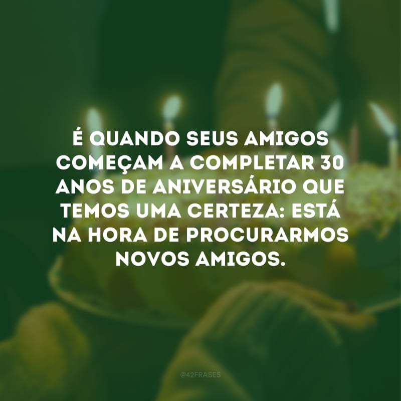 É quando seus amigos começam a completar 30 anos de aniversário que temos uma certeza: Está na hora de procurarmos novos amigos.