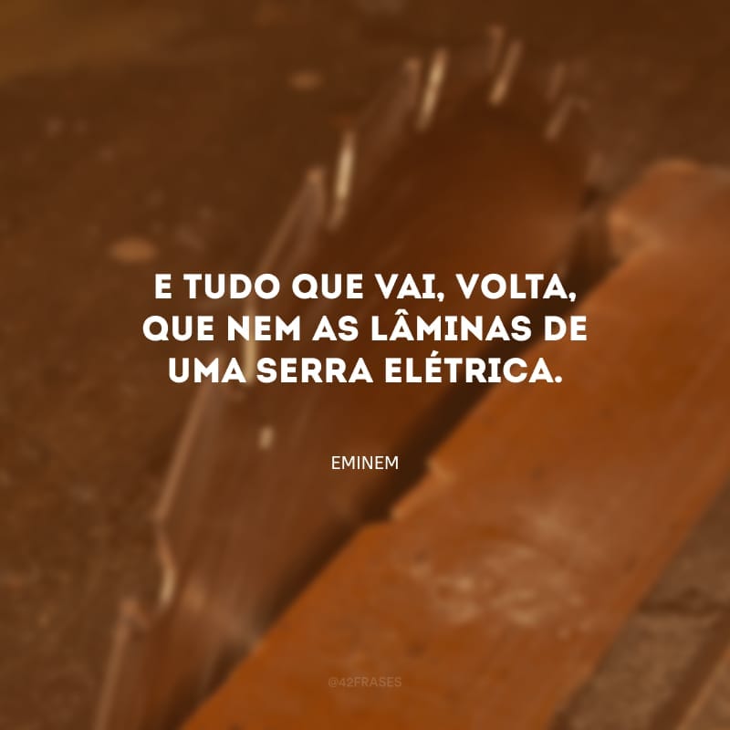 E tudo que vai, volta, que nem as lâminas de uma serra elétrica.