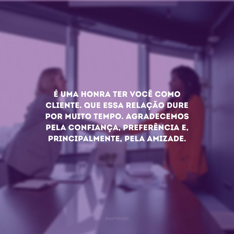 É uma honra ter você como cliente. Que essa relação dure por muito tempo. Agradecemos pela confiança, preferência e, principalmente, pela amizade.