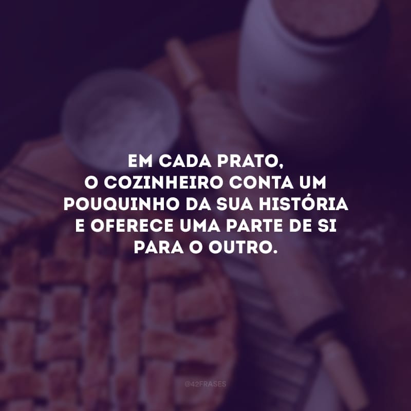 Em cada prato, o cozinheiro conta um pouquinho da sua história e oferece uma parte de si para o outro.