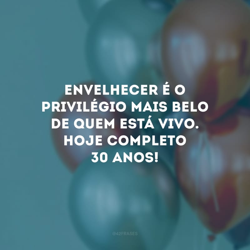 Envelhecer é o privilégio mais belo de quem está vivo. Hoje completo 30 anos!