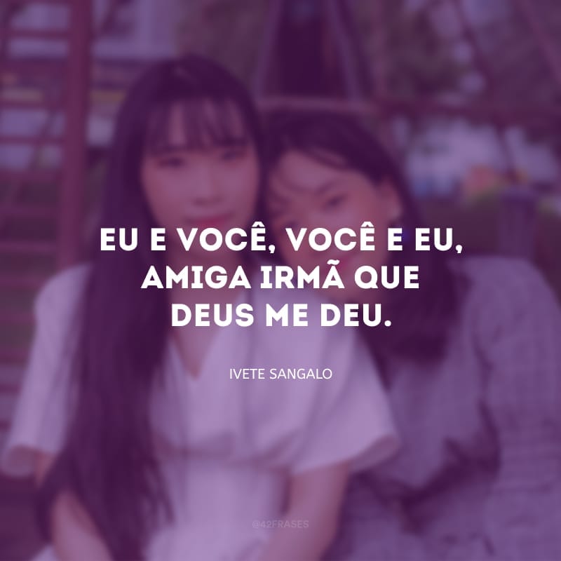 Eu e você, você e eu, amiga-irmã que Deus me deu.
