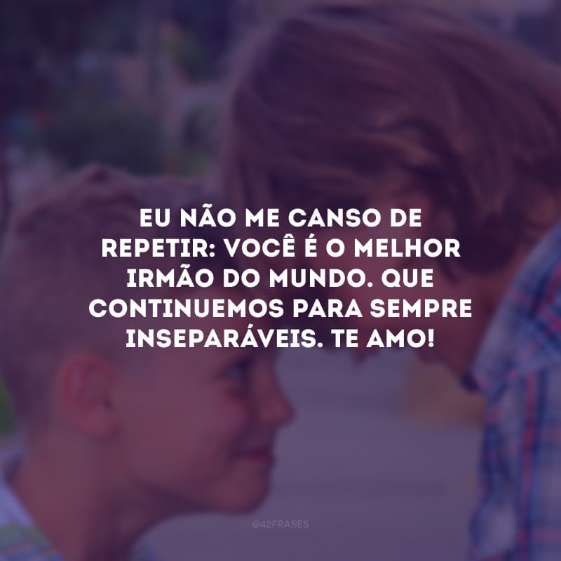 Eu não me canso de repetir: você é o melhor irmão do mundo. Que continuemos para sempre inseparáveis. Te amo!