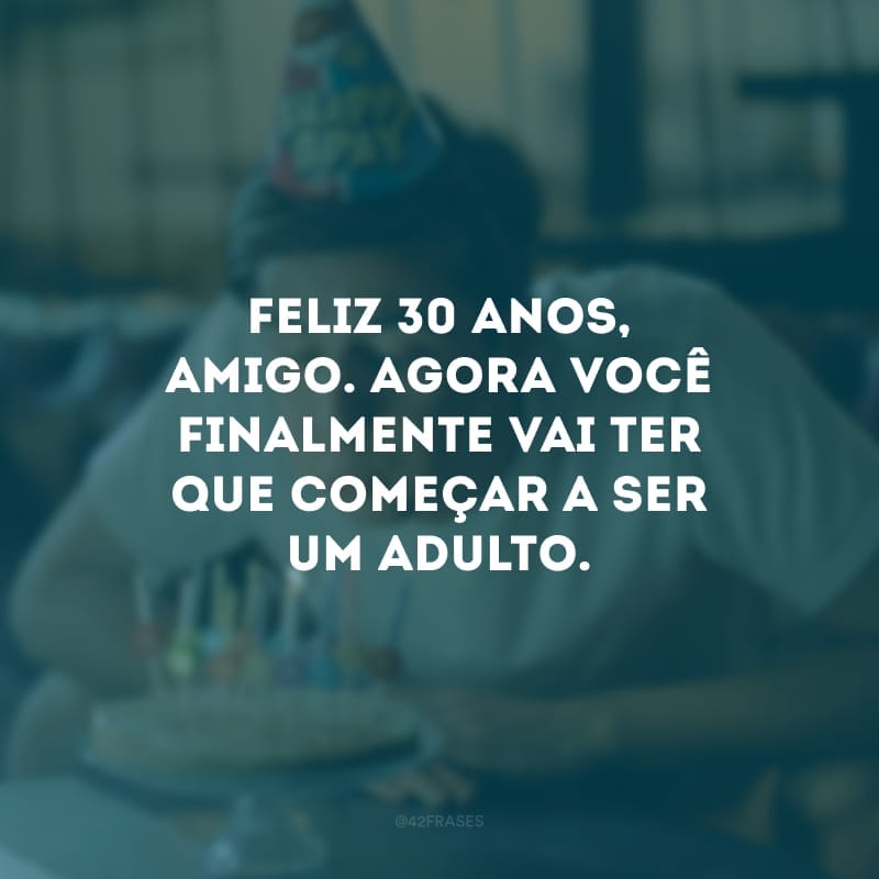 Feliz 30 anos, amigo. Agora você finalmente vai ter que começar a ser um adulto.