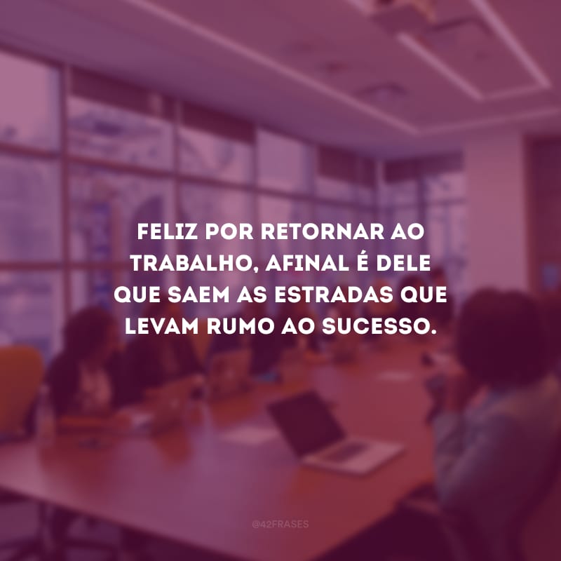 Feliz por retornar ao trabalho, afinal é dele que saem as estradas que levam rumo ao sucesso.