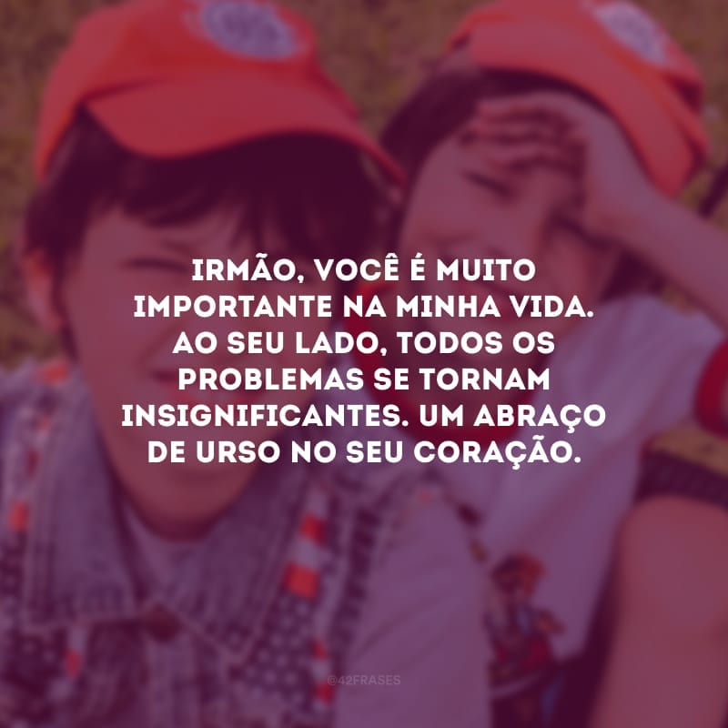 Irmão, você é muito importante na minha vida. Ao seu lado, todos os problemas se tornam insignificantes. Um abraço de urso no seu coração.