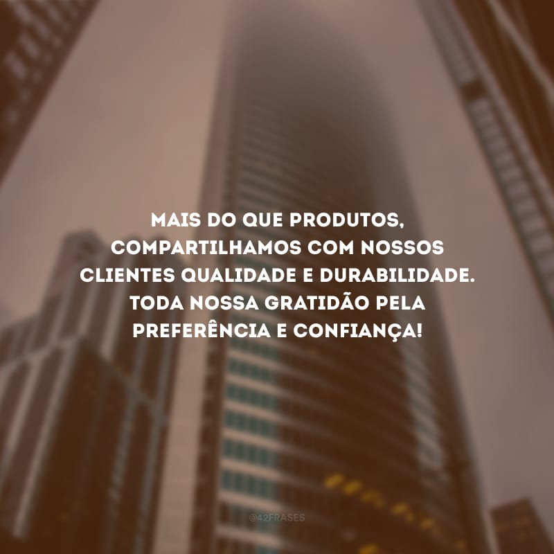 Mais do que produtos, compartilhamos com nossos clientes qualidade e durabilidade. Toda nossa gratidão pela preferência e confiança!