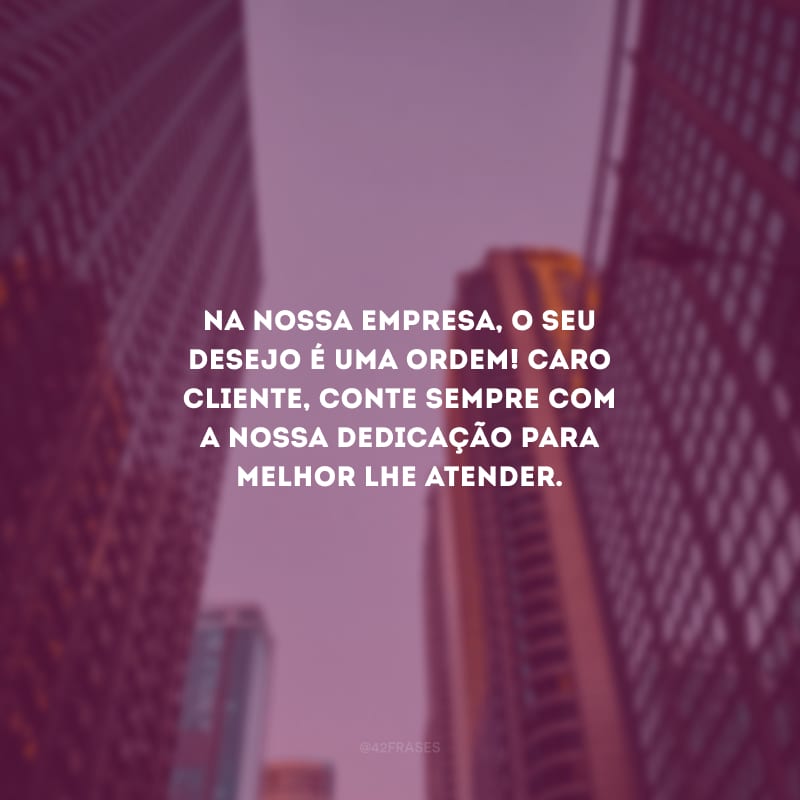 Na nossa empresa, o seu desejo é uma ordem! Caro cliente, conte sempre com a nossa dedicação para melhor lhe atender.