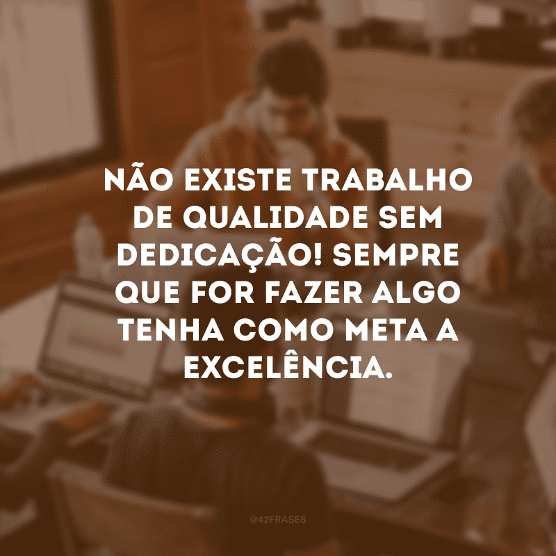 Não existe trabalho de qualidade sem dedicação! Sempre que for fazer algo tenha como meta a excelência.