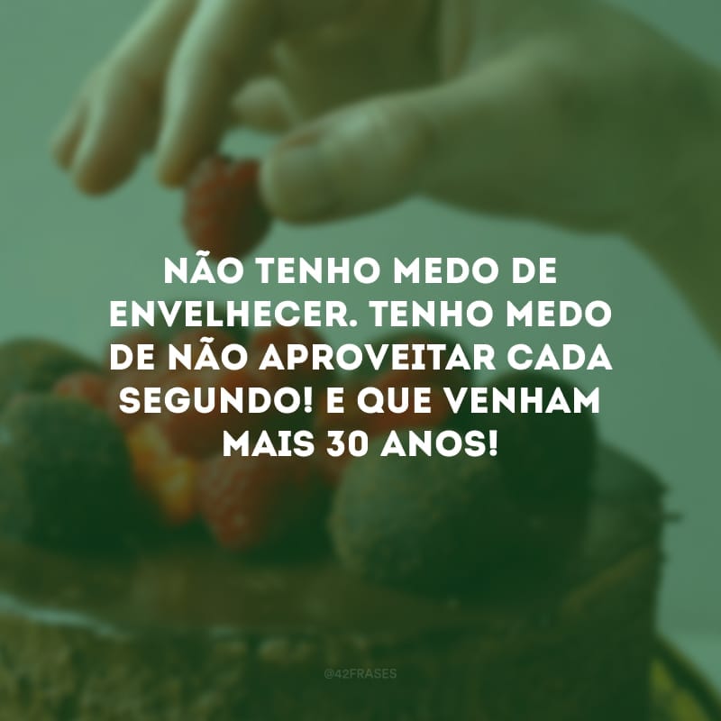 Não tenho medo de envelhecer. Tenho medo de não aproveitar cada segundo! E que venham mais 30 anos!