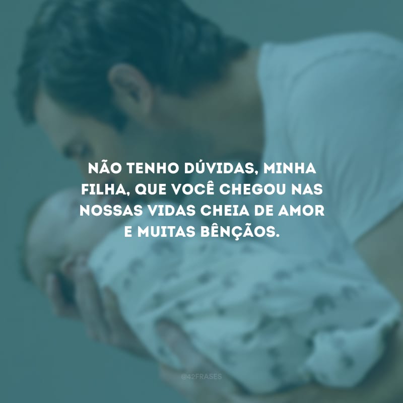 Não tenho dúvidas, minha filha, que você chegou nas nossas vidas cheia de amor e muitas bênçãos.