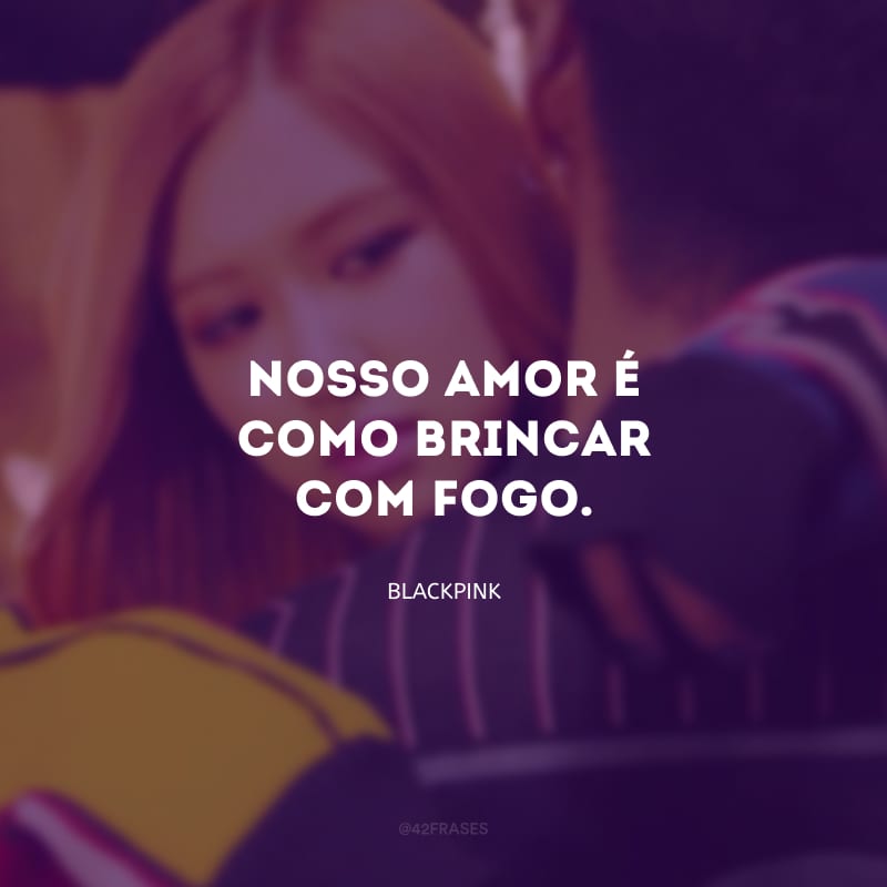 Nosso amor é como brincar com fogo.