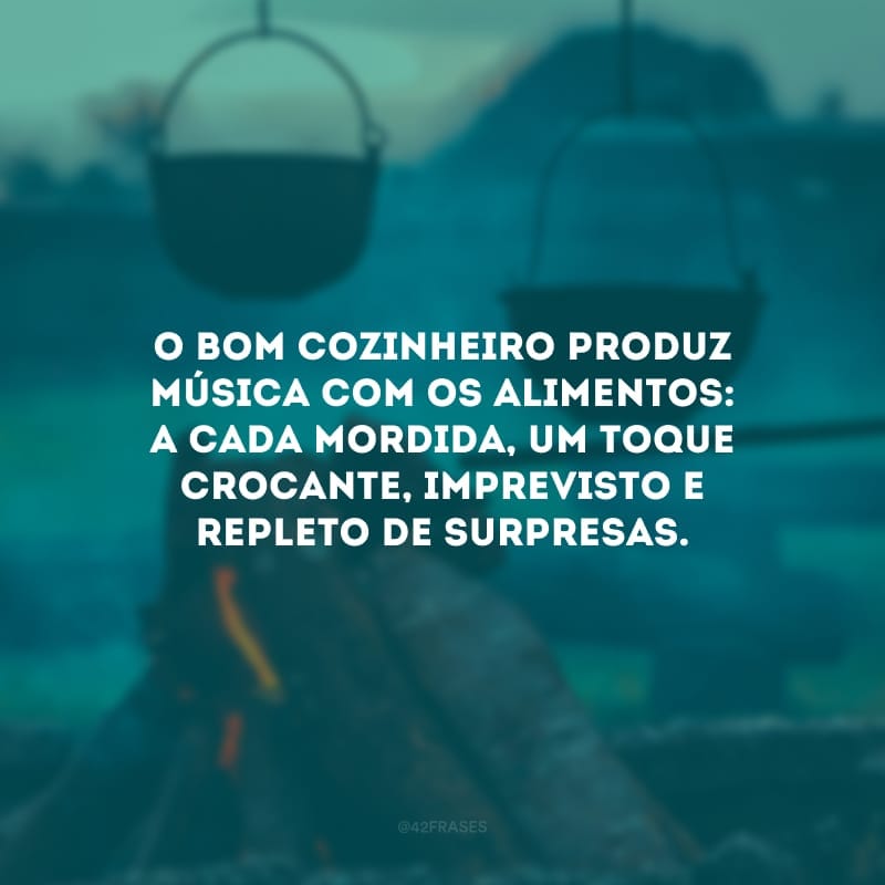 O bom cozinheiro produz música com os alimentos: a cada mordida, um toque crocante, imprevisto e repleto de surpresas.