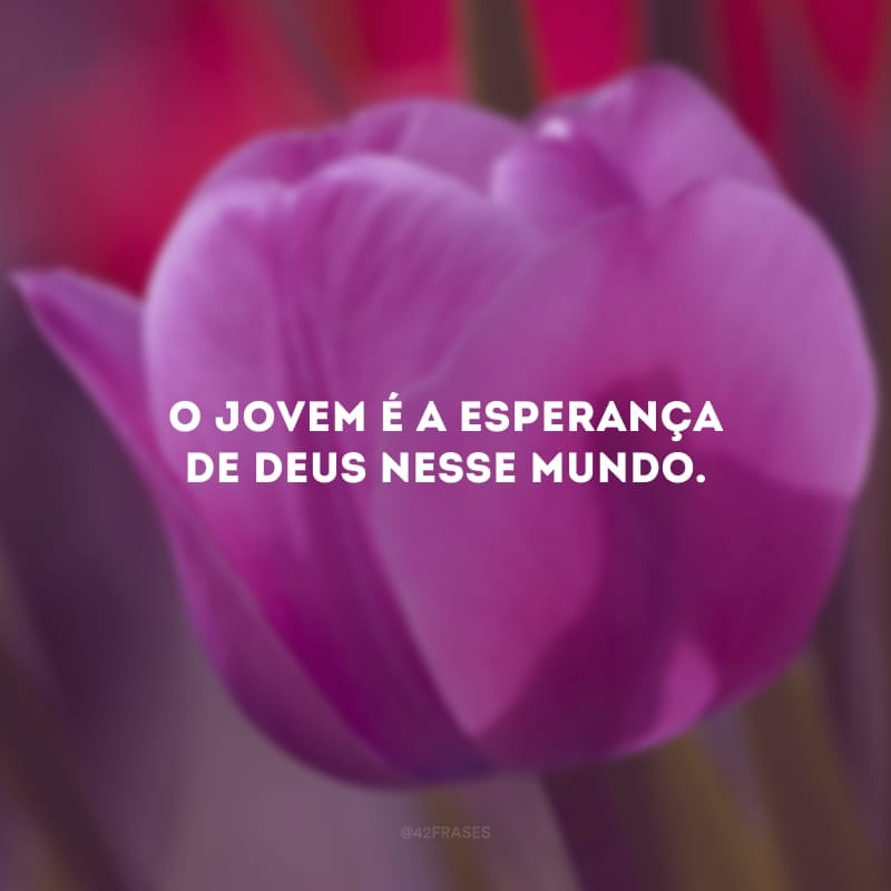 O jovem é a esperança de Deus nesse mundo. 