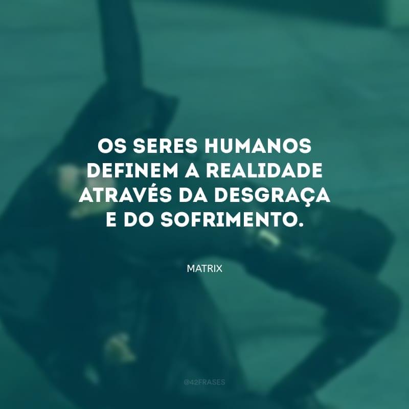 Os seres humanos definem a realidade através da desgraça e do sofrimento.