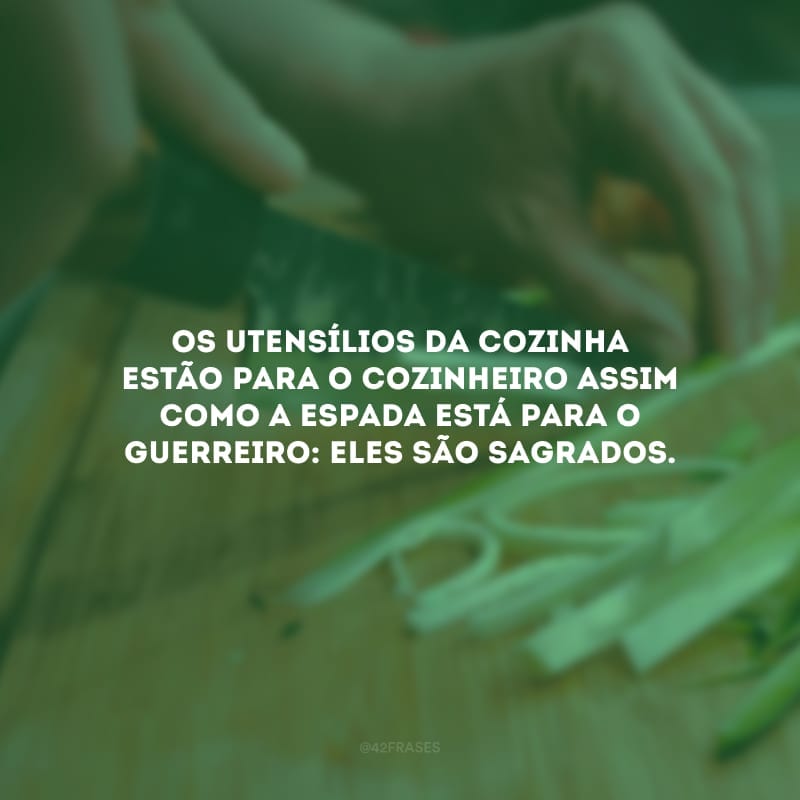 Os utensílios da cozinha estão para o cozinheiro assim como a espada está para o guerreiro: eles são sagrados.