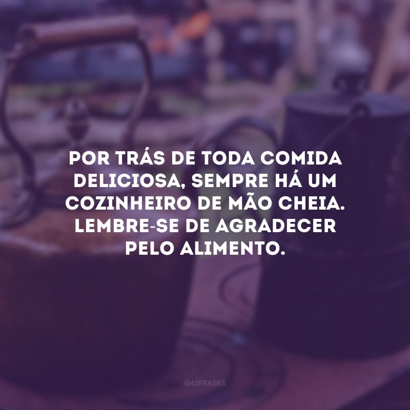 Por trás de toda comida deliciosa, sempre há um cozinheiro de mão cheia. Lembre-se de agradecer pelo alimento.