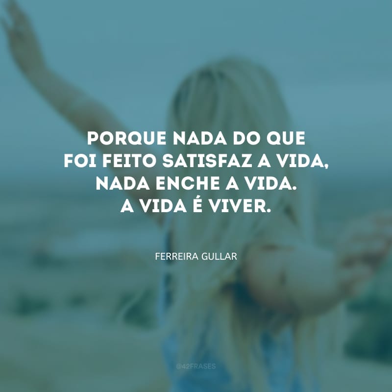 Porque nada do que foi feito satisfaz a vida, nada enche a vida. A vida é viver.