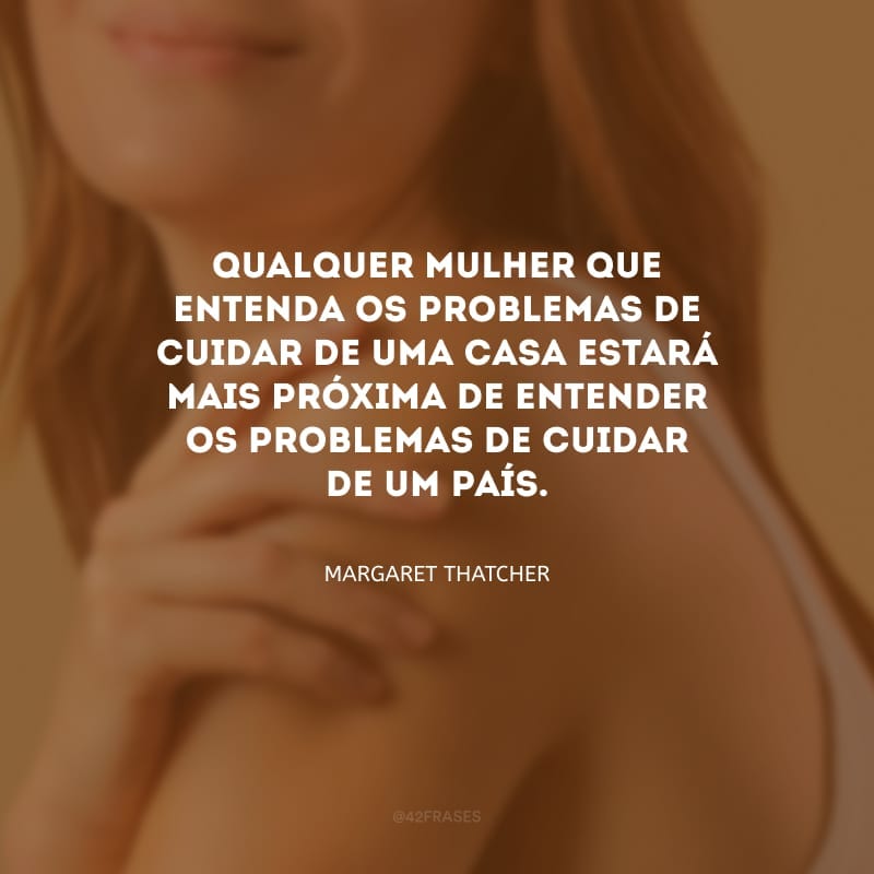 Qualquer mulher que entenda os problemas de cuidar de uma casa estará mais próxima de entender os problemas de cuidar de um país.