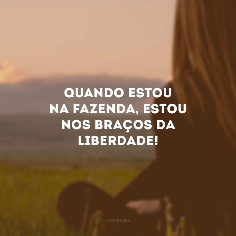 Quando estou na fazenda, estou nos braços da liberdade! A Natureza é tão linda, tão imensa que eu me sinto infinito.