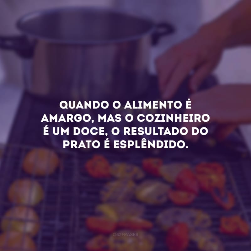 Quando o alimento é amargo, mas o cozinheiro é um doce, o resultado do prato é esplêndido.