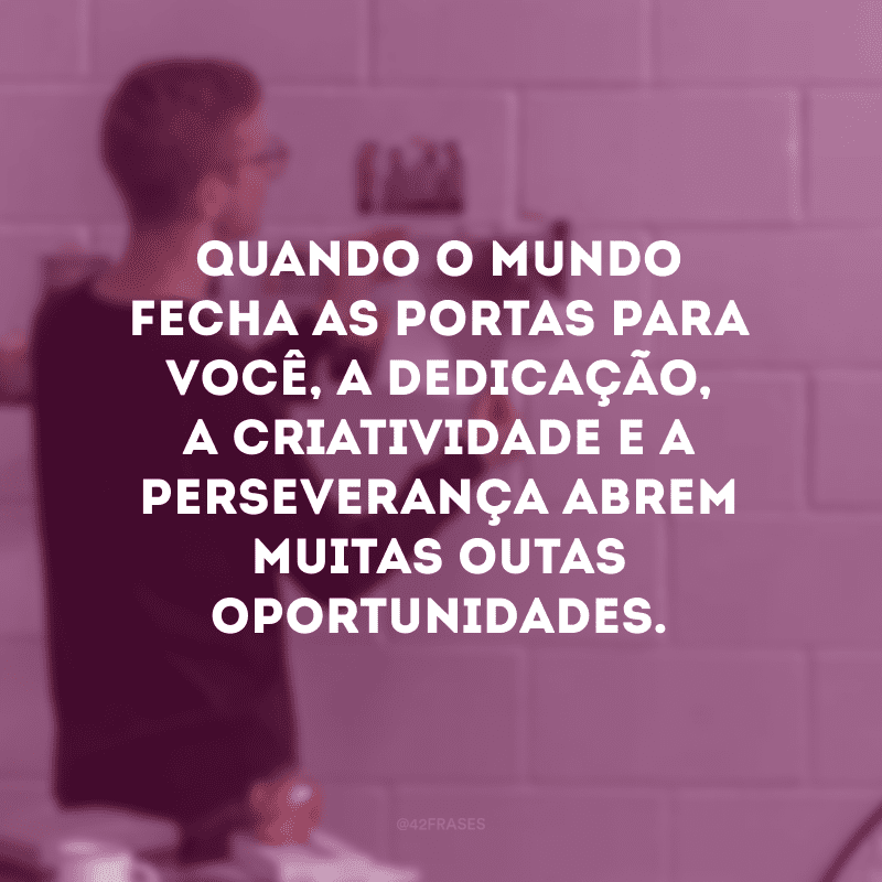 Quando o mundo fecha as portas para você, a dedicação, a criatividade e a perseverança abrem muitas outas oportunidades.