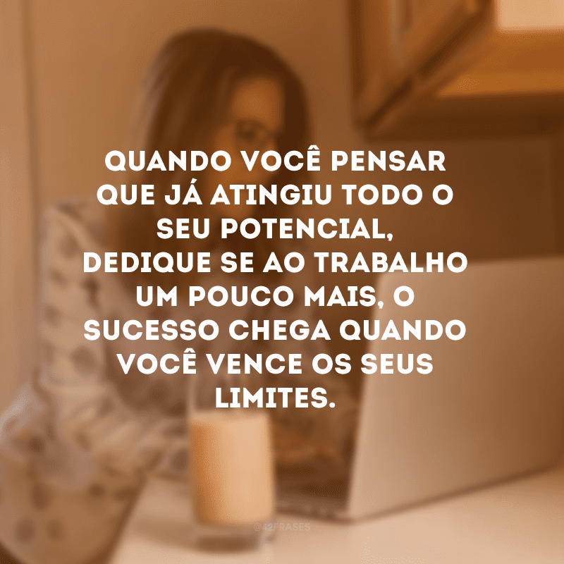 Quando você pensar que já atingiu todo o seu potencial, dedique-se ao trabalho um pouco mais, o sucesso chega quando você vence os seus limites.