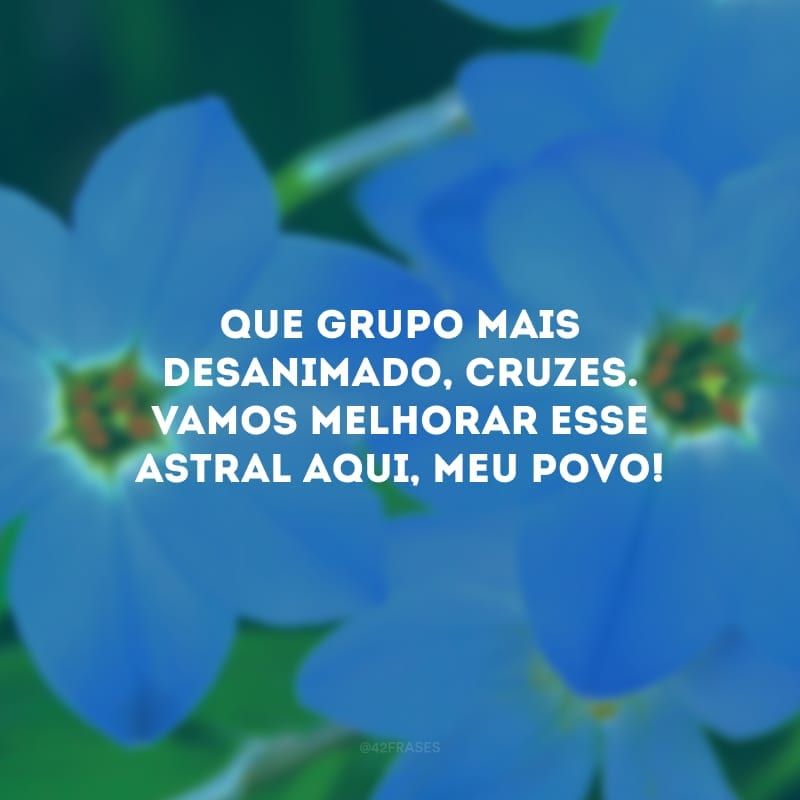 Que grupo mais desanimado, cruzes. Vamos melhorar esse astral aqui, meu povo! 