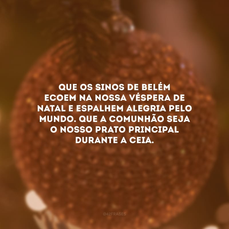 Que os sinos de Belém ecoem na nossa véspera de Natal e espalhe alegria pelo mundo. Que a comunhão seja o nosso prato principal durante a ceia.