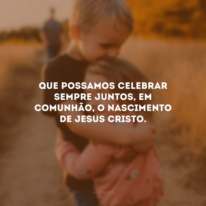 Que possamos celebrar sempre juntos, em comunhão, o nascimento de Jesus Cristo.