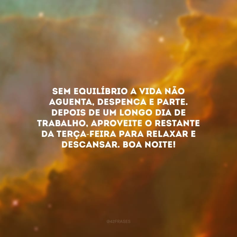 Sem equilíbrio a vida não aguenta, despenca e parte. Depois de um longo dia de trabalho, aproveite o restante da terça-feira para relaxar e descansar. Boa noite!