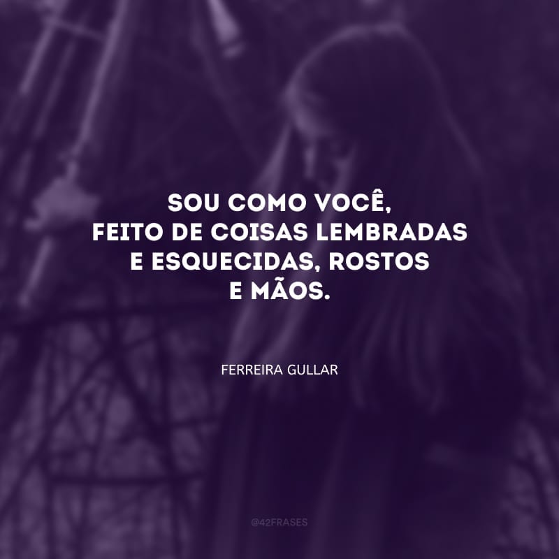 Sou como você, feito de coisas lembradas e esquecidas, rostos e
mãos.