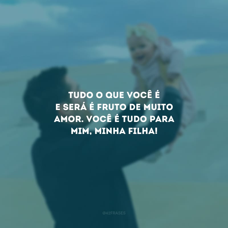 Tudo o que você é e será é fruto de muito amor. Você é tudo para mim, minha filha!