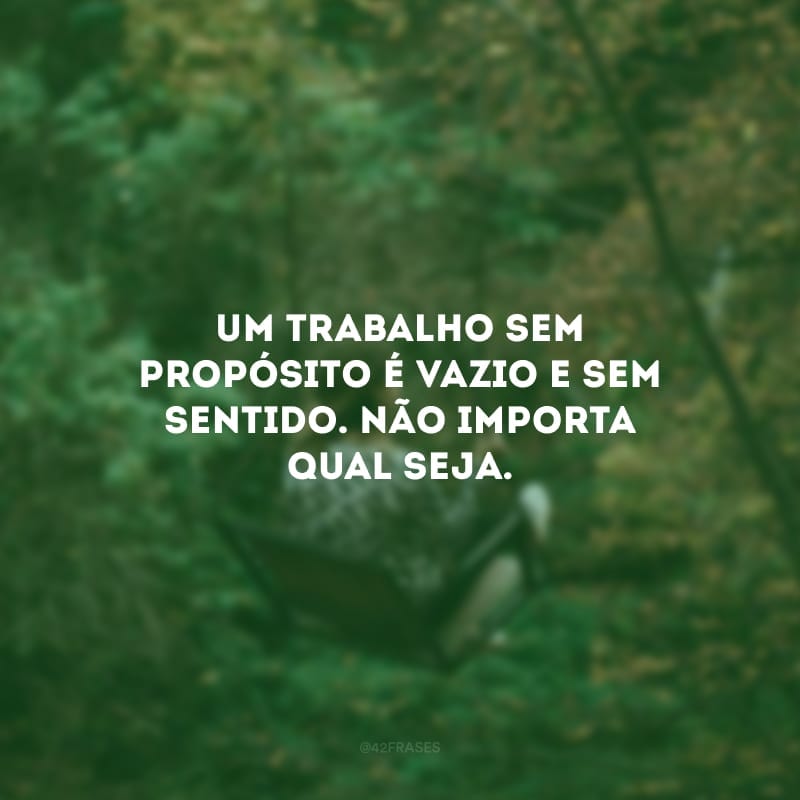 Um trabalho sem propósito é vazio e sem sentido. Não importa qual seja. 