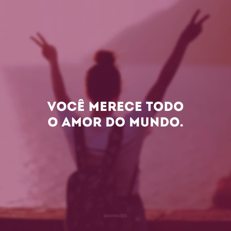 Você merece todo o amor do mundo. 