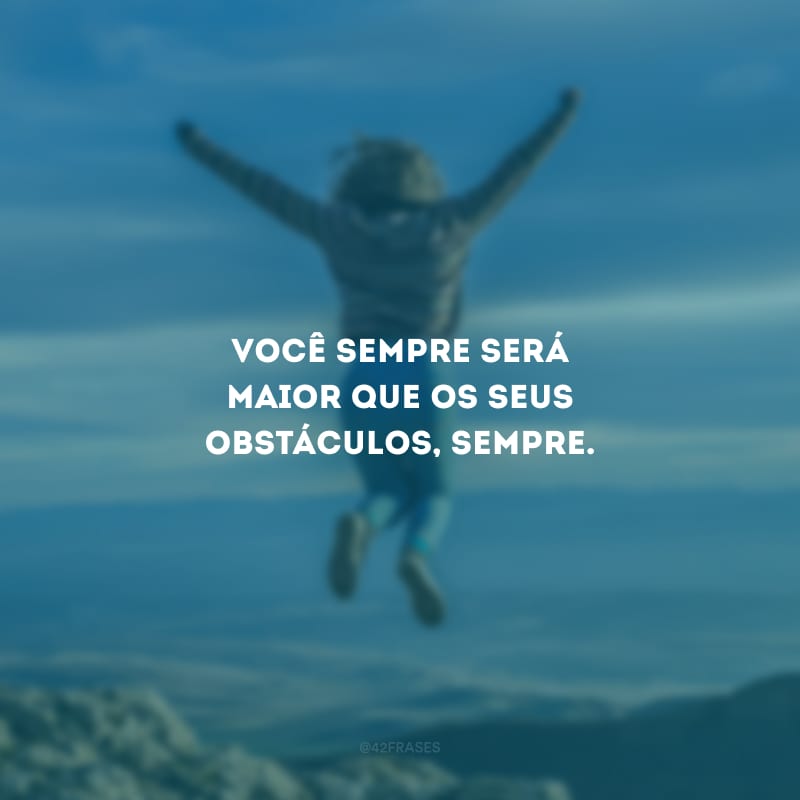 Você sempre será maior que os seus obstáculos, sempre.