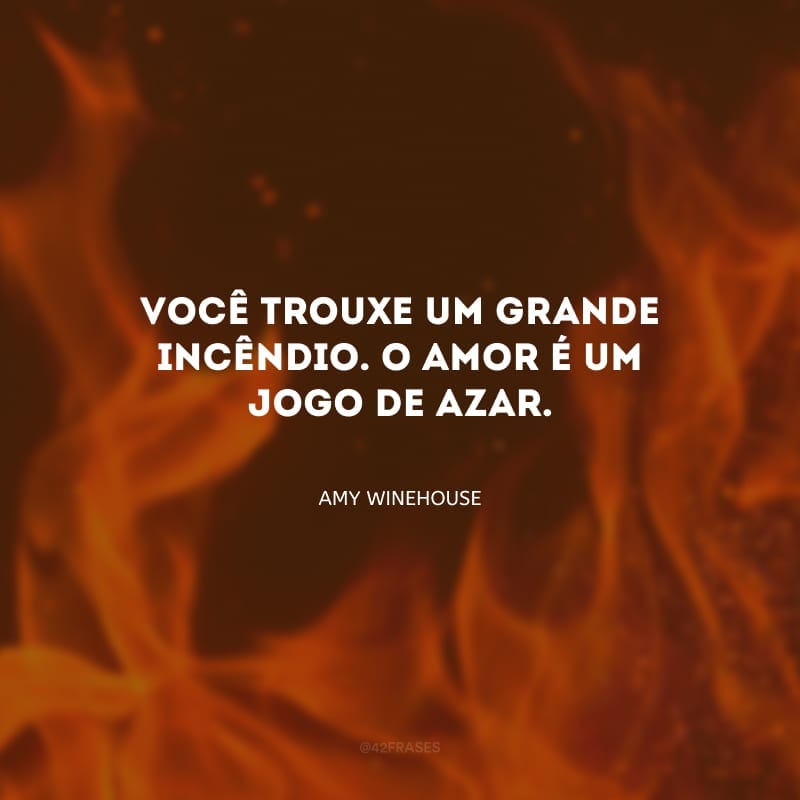 Você trouxe um grande incêndio. O amor é um jogo de azar. 