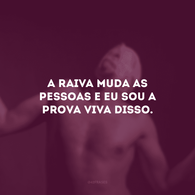 A raiva muda as pessoas e eu sou a prova viva disso. 