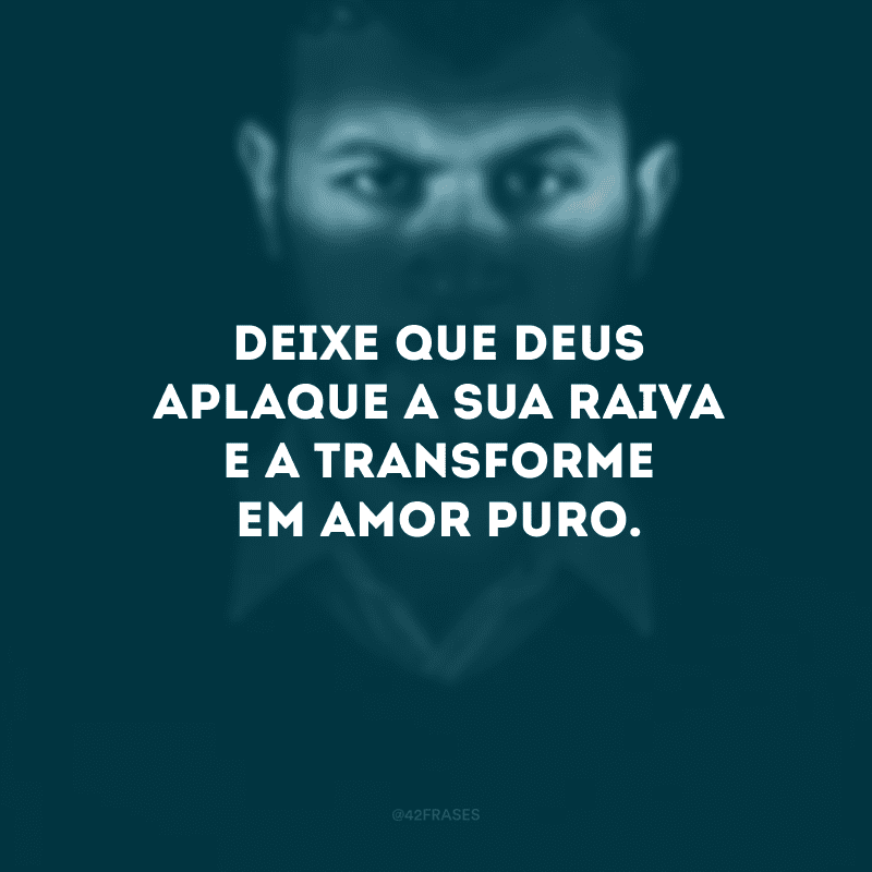 Deixe que Deus aplaque a sua raiva e a transforme em amor puro. 