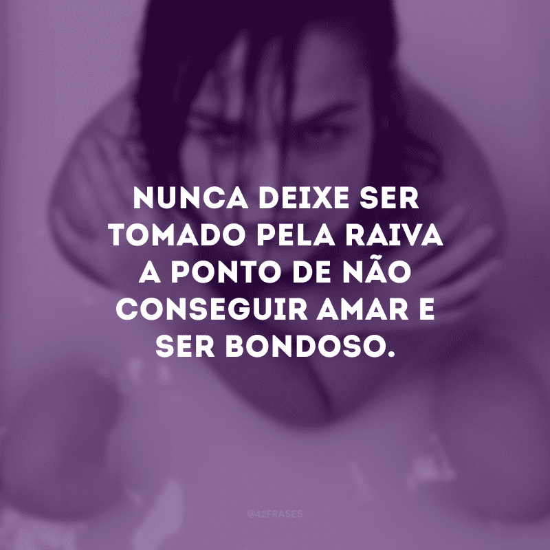 Nunca deixe ser tomado pela raiva a ponto de não conseguir amar e ser bondoso. 