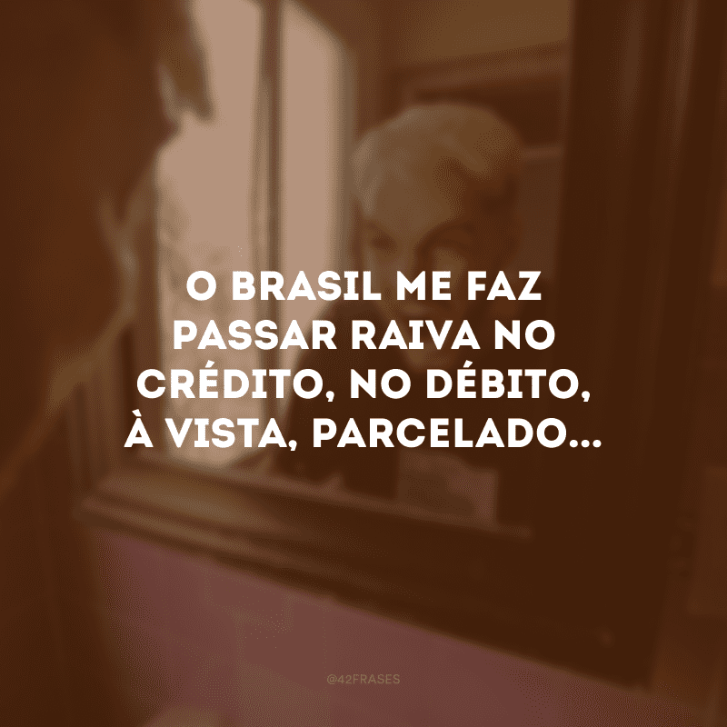 O Brasil me faz passar raiva no crédito, no débito, à vista, parcelado... 